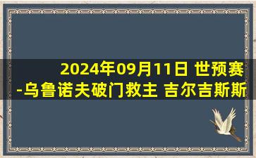 2024年09月11日 世预赛-乌鲁诺夫破门救主 吉尔吉斯斯坦2-3乌兹别克斯坦